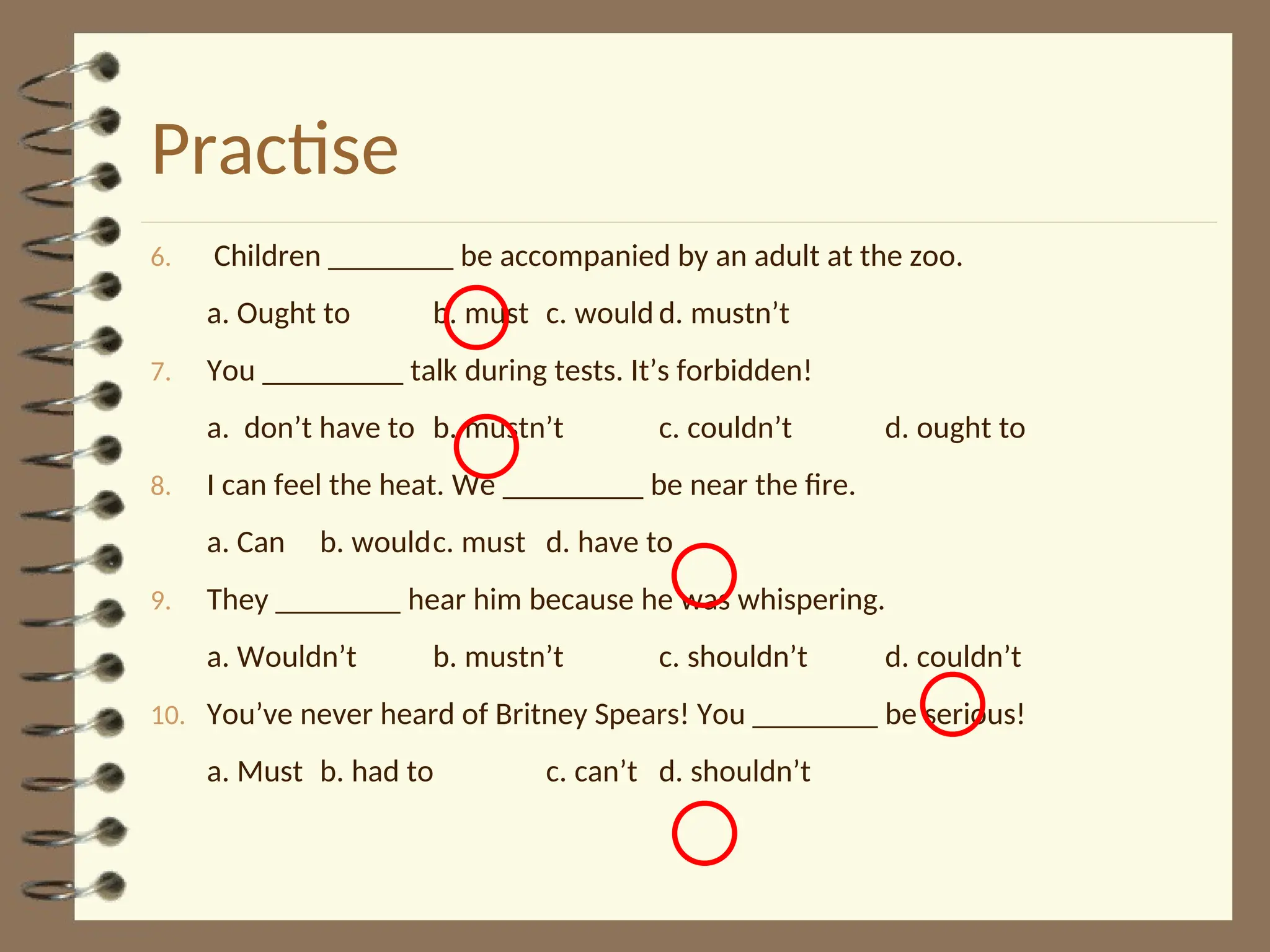 Practise
6. Children ________ be accompanied by an adult at the zoo.
a. Ought to b. must c. would d. mustn’t
7. You _________ talk during tests. It’s forbidden!
a. don’t have to b. mustn’t c. couldn’t d. ought to
8. I can feel the heat. We _________ be near the fire.
a. Can b. wouldc. must d. have to
9. They ________ hear him because he was whispering.
a. Wouldn’t b. mustn’t c. shouldn’t d. couldn’t
10. You’ve never heard of Britney Spears! You ________ be serious!
a. Must b. had to c. can’t d. shouldn’t
 