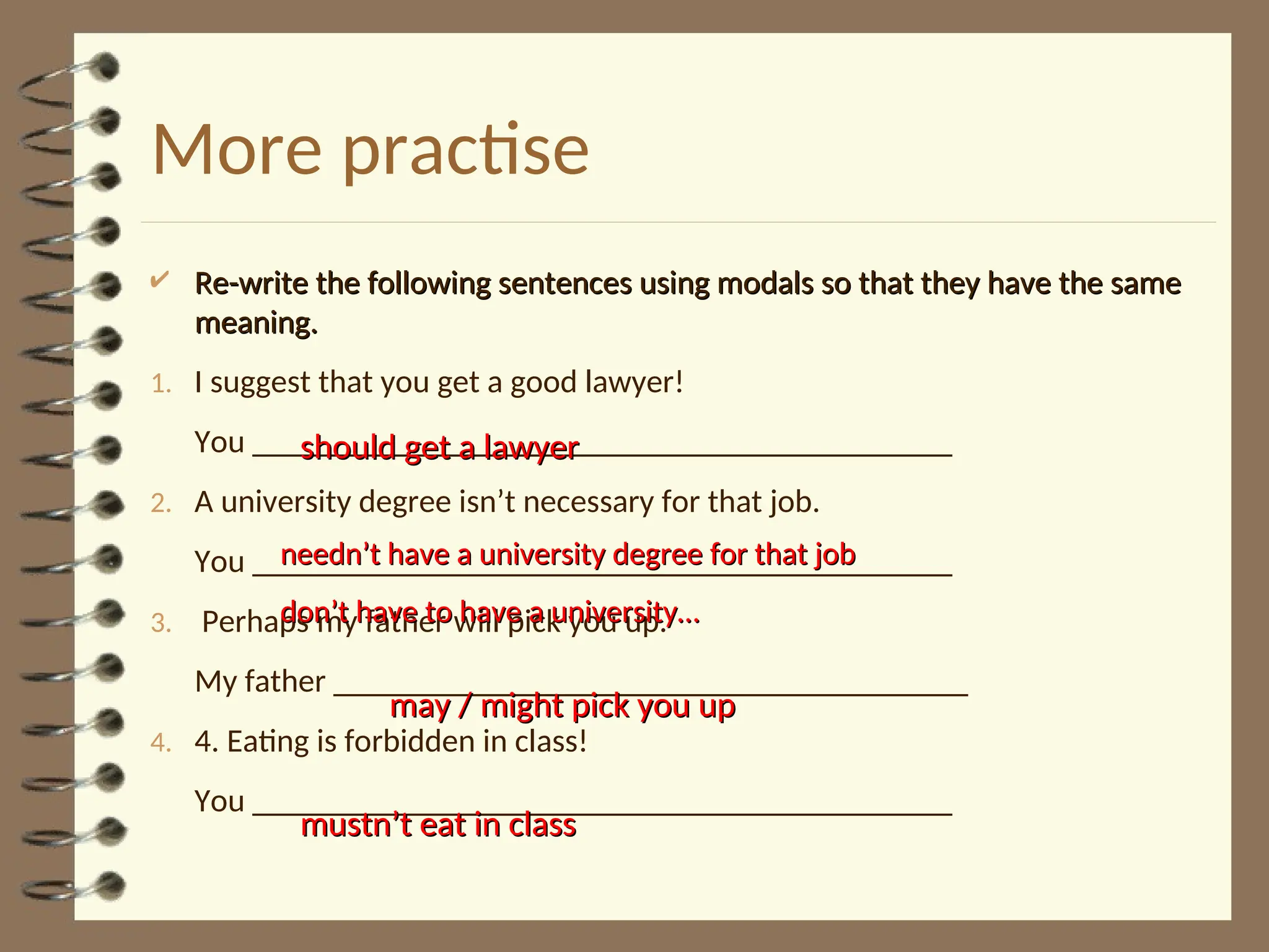 More practise
 Re-write the following sentences using modals so that they have the same
Re-write the following sentences using modals so that they have the same
meaning.
meaning.
1. I suggest that you get a good lawyer!
You ___________________________________________
2. A university degree isn’t necessary for that job.
You ___________________________________________
3. Perhaps my father will pick you up.
My father _______________________________________
4. 4. Eating is forbidden in class!
You ___________________________________________
should get a lawyer
should get a lawyer
needn’t have a university degree for that job
needn’t have a university degree for that job
don’t have to have a university…
don’t have to have a university…
may / might pick you up
may / might pick you up
mustn’t eat in class
mustn’t eat in class
 