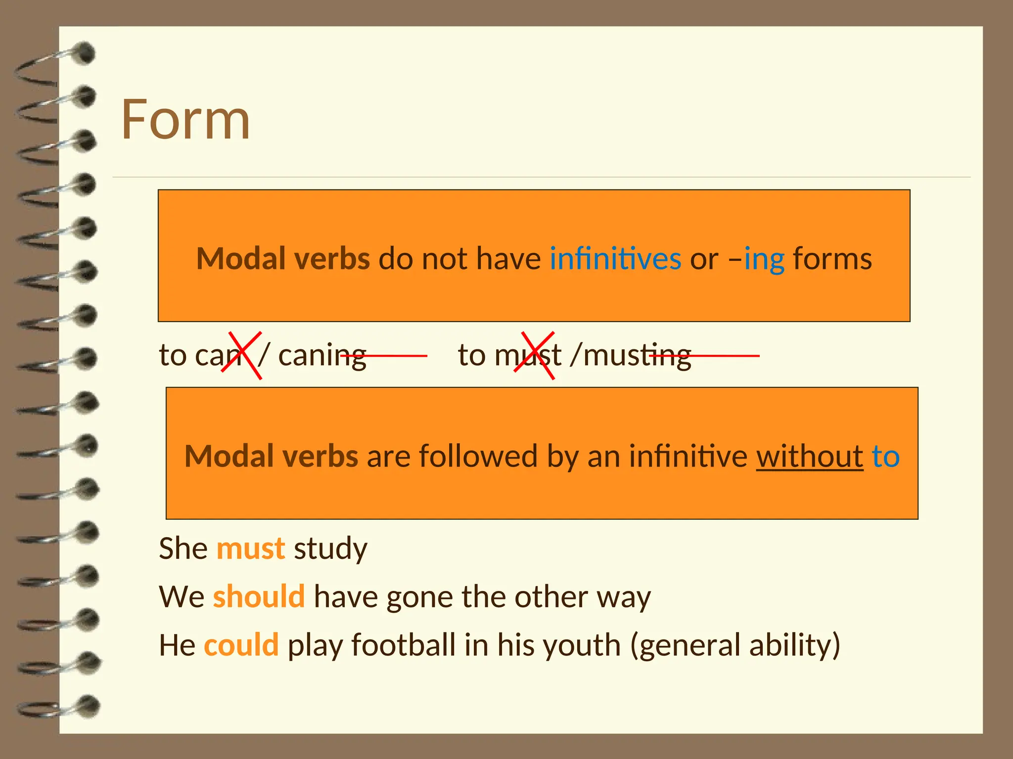 Form
to can / caning to must /musting
She must study
We should have gone the other way
He could play football in his youth (general ability)
Modal verbs do not have infinitives or –ing forms
Modal verbs are followed by an infinitive without to
 