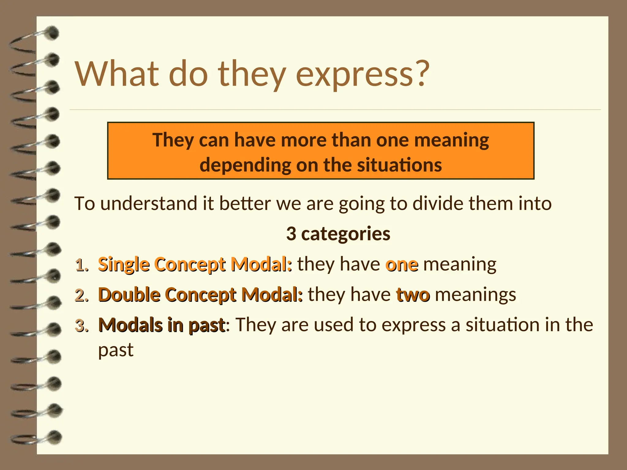 What do they express?
To understand it better we are going to divide them into
3 categories
1.
1. Single Concept Modal:
Single Concept Modal: they have one
one meaning
2.
2. Double Concept Modal:
Double Concept Modal: they have two
two meanings
3.
3. Modals in past
Modals in past: They are used to express a situation in the
past
They can have more than one meaning
depending on the situations
 