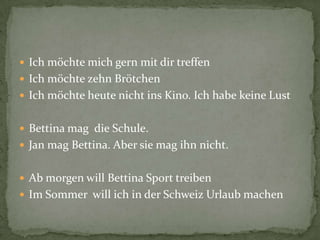 Ich möchte mich gern mit dir treffenIch möchte zehn BrötchenIch möchte heute nicht ins Kino. Ich habe keine LustBettina mag  die Schule.Jan mag Bettina. Aber sie mag ihn nicht. Ab morgen will Bettina Sport treibenIm Sommer  will ich in der Schweiz Urlaub machen