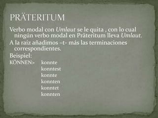 Verbo modal con Umlaut se le quita , con lo cual ningún verbo modal en Präteritum lleva Umlaut.A la raíz añadimos –t- más las terminaciones correspondientes.Beispiel:KÖNNEN>     konnte			konntest			konnte			konnten			konntet			konntenPRÄTERITUM