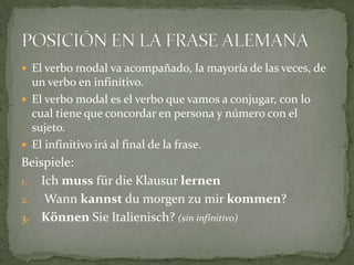 El verbo modal va acompañado, la mayoría de las veces, de un verbo en infinitivo. El verbo modal es el verbo que vamos a conjugar, con lo cual tiene que concordar en persona y número con el sujeto.El infinitivo irá al final de la frase.Beispiele:Ichmussfür die KlausurlernenWannkannstdu morgenzumirkommen?KönnenSieItalienisch? (sin infinitivo)POSICIÓN EN LA FRASE ALEMANA