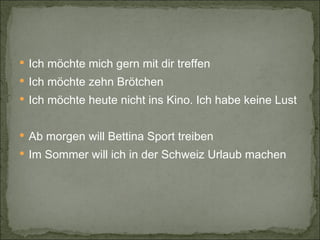 Ich möchte mich gern mit dir treffen Ich möchte zehn Brötchen Ich möchte heute nicht ins Kino. Ich habe keine Lust Ab morgen will Bettina Sport treiben Im Sommer will ich in der Schweiz Urlaub machen 