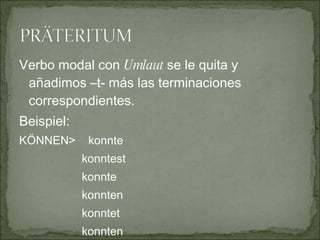 Verbo modal con  Umlaut  se le quita y añadimos –t- más las terminaciones correspondientes. Beispiel: KÖNNEN>  konnte konntest konnte konnten konntet konnten 