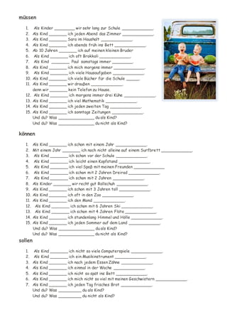 müssen
1. Als Kinder ________ wir sehr lang zur Schule ____________.
2. Als Kind _______ ich jeden Abend das Zimmer ____________.
3. Als Kind _______ Sara im Haushalt ____________.
4. Als Kind _______ ich abends früh ins Bett ____________.
5. Ab 10 Jahren _______ ich auf meinen kleinen Bruder
6. Als Kind _______ ich oft Brokkoli ____________.
7. Als Kind _______ Paul samstags immer ________.
8. Als Kind _______ ich mich morgens immer ____________.
9. Als Kind _______ ich viele Hausaufgaben ____________.
10. Als Kind _______ ich viele Bücher für die Schule _____.
11. Als Kind _______ wir drauβen ____________,
denn wir _______ kein Telefon zu Hause.
12. Als Kind _______ ich morgens immer drei Kühe ____________.
13. Als Kind _______ ich viel Mathematik ____________.
14. Als Kind _______ ich jeden zweiten Tag ____________.
15. Als Kind _______ ich sonntags Zeitungen ____________.
Und du? Was ______________ du als Kind?
Und du? Was ______________ du nicht als Kind?
können
1. Als Kind _______ ich schon mit einem Jahr ____________.
2. Mit einem Jahr _______ ich noch nicht alleine auf einem Surfbrett ____________.
3. Als Kind _______ ich schon vor der Schule ____________.
4. Als Kind _______ ich leicht einen Kopfstand ____________.
5. Als Kind _______ ich viel Spaβ mit meinen Freunden ____________
6. Als Kind _______ ich schon mit 2 Jahren Dreirad ____________.
7. Als Kind _______ ich schon mit 2 Jahren ____________.
8. Als Kinder _______ wir recht gut Rollschuh ____________.
9. Als Kind _______ ich schon mit 3 Jahren toll ____________.
10. Als Kind _______ ich oft in den Zoo ____________.
11. Als Kind _______ ich den Mond ____________.
12. Als Kind _______ ich schon mit 6 Jahren Ski ____________.
13. Als Kind _______ ich schon mit 4 Jahren Flöte ____________.
14. Als Kind _______ ich stundenlang Himmel und Hölle ____________.
15. Als Kind _______ ich jeden Sommer auf dem Land ____________.
Und du? Was ______________ du als Kind?
Und du? Was ______________ du nicht als Kind?
sollen
1. Als Kind _______ ich nicht so viele Computerspiele ____________.
2. Als Kind _______ ich ein Musikinstrument ____________.
3. Als Kind _______ ich nach jedem Essen Zähne ____________.
4. Als Kind _______ ich einmal in der Woche ____________.
5. Als Kind _______ ich nicht so spät ins Bett ____________.
6. Als Kind _______ ich mich nicht so viel mit meinen Geschwistern ____________.
7. Als Kind _______ ich jeden Tag frisches Brot ____________.
Und du? Was _________ du als Kind?
Und du? Was _________ du nicht als Kind?
 
