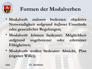 data VU, fakultetas
Formen der Modalverben
• Modalverb müssen bedeutet: objektive
Notwendigkeit aufgrund äuβerer Umstände
oder gesetzlicher Regelungen;
• Modalverb können bedeutet: Möglichkeit
aufgrund angeborener oder erlerntner
Fähigkeiten;
• Modalverb wollen bedeutet: Absicht, Plan
(eigener Wille);
 