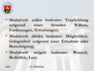 data VU, fakultetas
• Modalverb sollen bedeutet: Verplichtung
aufgrund eines fremden Willens,
Forderungen, Erwartungen;
• Modalverb dürfen bedeutet: Möglichkeit,
Gelegenheit aufgrund einer Erlaubnis oder
Berechtigung;
• Modalverb mögen bedeutet: Wunsch,
Bedürfnis, Lust.
 