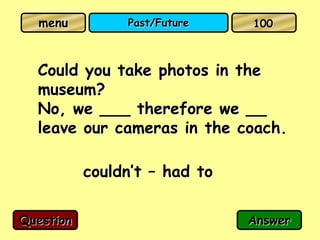 menu          Past/Future    100



  Could you take photos in the
  museum?
  No, we ___ therefore we __
  leave our cameras in the coach.

           couldn’t – had to

Question                       Answer
 