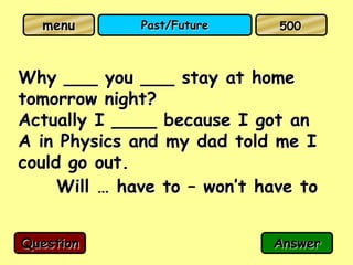 menu        Past/Future     500



Why ___ you ___ stay at home
tomorrow night?
Actually I ____ because I got an
A in Physics and my dad told me I
could go out.
     Will … have to – won’t have to


Question                     Answer
 