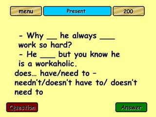 menu        Present        200



  - Why __ he always ___
  work so hard?
  - He ___ but you know he
  is a workaholic.
 does… have/need to –
 needn’t/doesn’t have to/ doesn’t
 need to
Question                    Answer
 