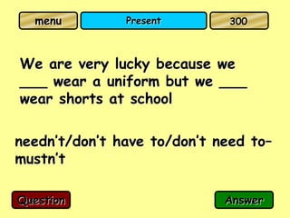 menu         Present        300



We are very lucky because we
___ wear a uniform but we ___
wear shorts at school

needn’t/don’t have to/don’t need to–
mustn’t

Question                     Answer
 