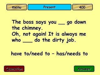 menu        Present        400



  The boss says you __ go down
  the chimney.
  Oh, not again! It is always me
  who ___ do the dirty job.

  have to/need to – has/needs to

Question                    Answer
 