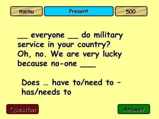 menu        Present          500



  __ everyone __ do military
  service in your country?
  Oh, no. We are very lucky
  because no-one ___

   Does … have to/need to –
   has/needs to

Question                       Answer
 