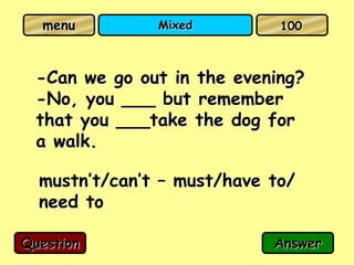 menu         Mixed         100



  -Can we go out in the evening?
  -No, you ___ but remember
  that you ___take the dog for
  a walk.

  mustn’t/can’t – must/have to/
  need to

Question                    Answer
 