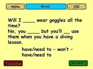menu             Mixed            200



 Will I ____ wear goggles all the
 time?
 No, you ____ but you’ll __ use
 them when you have a diving
 lesson.
           have/need to – won’t –
           have/need to
Question                        Answer
 