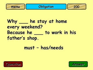 menu          Obligation    200



Why ___ he stay at home
every weekend?
Because he ___ to work in his
father’s shop.

           must – has/needs


Question                      Answer
 