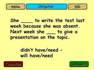menu          Obligation    300



  She ____ to write the test last
  week because she was absent.
  Next week she ___ to give a
  presentation on the topic.

         didn’t have/need –
         will have/need
Question                      Answer
 