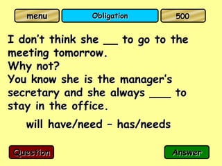 menu        Obligation       500


I don’t think she __ to go to the
meeting tomorrow.
Why not?
You know she is the manager’s
secretary and she always ___ to
stay in the office.
   will have/need – has/needs

Question                        Answer
 