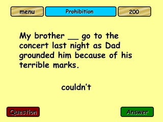 menu       Prohibition    200



  My brother __ go to the
  concert last night as Dad
  grounded him because of his
  terrible marks.

            couldn’t

Question                   Answer
 