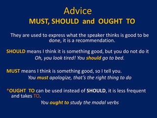 Advice
MUST, SHOULD and OUGHT TO
They are used to express what the speaker thinks is good to be
done, it is a recommendation.
SHOULD means I think it is something good, but you do not do it
Oh, you look tired! You should go to bed.
MUST means I think is something good, so I tell you.
You must apologize, that’s the right thing to do
*OUGHT TO can be used instead of SHOULD, it is less frequent
and takes TO.
You ought to study the modal verbs
 