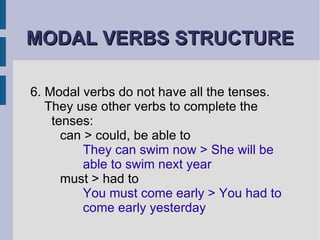 MODAL VERBS STRUCTURE 6. Modal verbs do not have all the tenses.  They use other verbs to complete the  tenses:  can > could, be able to  They can swim now > She will be  able to swim next year must > had to You must come early > You had to  come early yesterday 