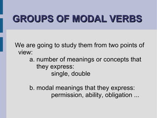 GROUPS OF MODAL VERBS   We are going to study them from two points of view:  a. number of meanings or concepts that    they express:   single, double b. modal meanings that they express:   permission, ability, obligation ... 