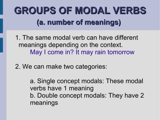 GROUPS OF MODAL VERBS  (a. number of meanings)   1. The same modal verb can have different meanings depending on the context. May I come in? It may rain tomorrow 2. We can make two categories: a. Single concept modals: These modal  verbs have 1 meaning b. Double concept modals: They have 2  meanings 