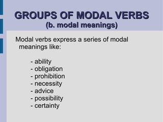 GROUPS OF MODAL VERBS  (b. modal meanings) Modal verbs express a series of modal meanings like:  - ability - obligation - prohibition - necessity - advice - possibility - certainty 
