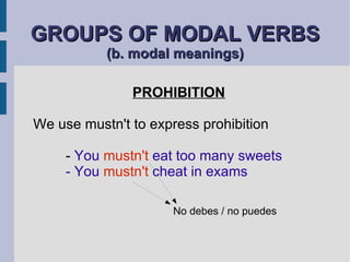 GROUPS OF MODAL VERBS  (b. modal meanings) PROHIBITION We use mustn't to express prohibition -  You  mustn't  eat too many sweets - You  mustn't  cheat in exams No debes / no puedes 