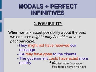 MODALS + PERFECT INFINITIVES 2. POSSIBILITY When we talk about possibility about the past we can use:  might / may / could + have + past participle: - They  might not have received  our    message - He  may have gone  to the cinema - The government  could have acted  more    quickly Podría haber / no haber Puede que haya / no haya 