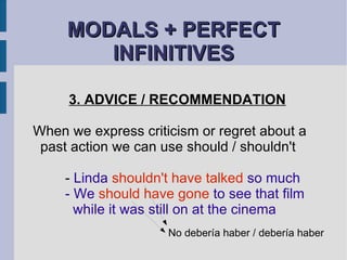 MODALS + PERFECT INFINITIVES 3. ADVICE / RECOMMENDATION When we express criticism or regret about a past action we can use should / shouldn't -  Linda  shouldn't have talked  so much - We  should have gone  to see that film    while it was still on at the cinema No debería haber / debería haber 