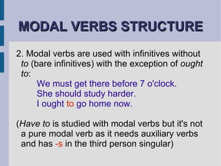MODAL VERBS STRUCTURE 2. Modal verbs are used with infinitives without  to  (bare infinitives) with the exception of  ought to : We must get there before 7 o'clock. She should study harder. I ought  to  go home now. ( Have to  is studied with modal verbs but it's not a pure modal verb as it needs auxiliary verbs and has  -s  in the third person singular) 