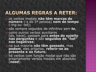 Algumas regras a reter:os verbos modais não têm marcas de número (-s de 3ª pessoa) nem de tempo (-ing ou -ed);são sempre seguidos de infinitivo sem to, como outros verbos auxiliares (do, have), passam para antes do sujeito nas perguntas e são seguidos de "not" nas negativas;na sua maioria não têm passado, mas podem, eles próprios, referir-se ao presente e ao futuro;há verbos com função modal que não são propriamente verbos modais em absoluto (need).
