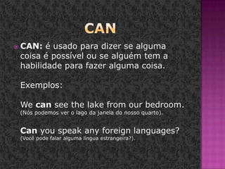 CANCAN: é usado para dizer se alguma coisa é possível ou se alguém tem a habilidade para fazer alguma coisa. Exemplos: Wecanseethelakefromourbedroom. (Nós podemos ver o lago da janela do nosso quarto). Canyouspeakanyforeignlanguages? (Você pode falar alguma língua estrangeira?). 