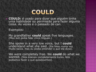 CouldCOULD: é usado para dizer que alguém tinha uma habilidade ou permissão para fazer alguma coisa. Às vezes é o passado de can. Exemplos: Mygrandfathercouldspeakfivelanguages. (Meu avô podia falar cinco línguas.) Shespokein a verylowvoice, but I couldunderstandwhatshesaid. (Ela falou numa voz muito baixa, mas eu podia entender o que ela dizia). We were completaly free. We could do what we wanted. (Nós éramos completamente livres. Nós podíamos fazer o que quiséssemos). 