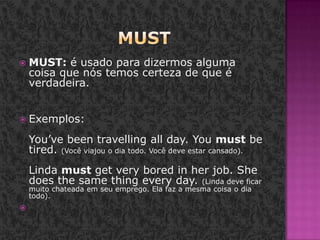 MustMUST: é usado para dizermos alguma coisa que nós temos certeza de que é verdadeira. Exemplos: You’ve been travelling all day. You must be tired. (Você viajou o dia todo. Você deve estar cansado). Linda must get very bored in her job. She does the same thing every day. (Linda deve ficar muito chateada em seu emprego. Ela faz a mesma coisa o dia todo).