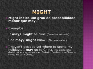 MightMight indica um grau de probabilidade menor que may.Exemplos: It may/ might be true. (Deve ser verdade). She may/ might know. (Ela deve saber).I haven’t decided yet where to spend my holidays. I may go to China. (Eu ainda não decidi onde vou passar meu feriado. Eu devo ir a China = talvez eu vá a China). 