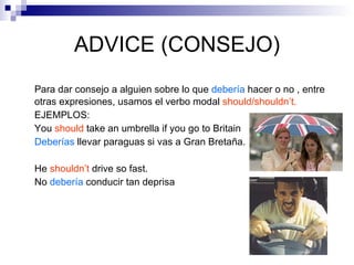 ADVICE (CONSEJO) Para dar consejo a alguien sobre lo que  debería   hacer o no , entre otras expresiones, usamos el verbo modal  should/shouldn’t. EJEMPLOS:   You  should  take an umbrella if you go to Britain Deberías  llevar paraguas si vas a Gran Bretaña. He  shouldn’t  drive so fast. No  debería  conducir tan deprisa 