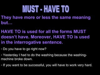 MUST - HAVE TO They have more or less the same meaning but… HAVE TO is used for all the forms MUST doesn’t have. Moreover, HAVE TO is used in the interrogative sentence. Do you have to go right now? Yesterday I had to do the washing because the washing-machine broke down. If you want to be successful, you will have to work very hard.  