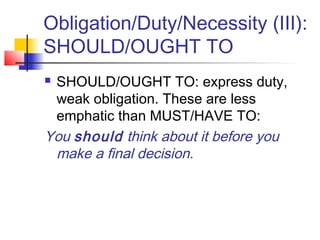 Obligation/Duty/Necessity (III):
SHOULD/OUGHT TO
 SHOULD/OUGHT TO: express duty,
weak obligation. These are less
emphatic than MUST/HAVE TO:
You should think about it before you
make a final decision.
 