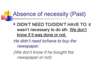 Absence of necessity (Past)
 DIDN’T NEED TO/DIDN’T HAVE TO: it
wasn’t necessary to do sth. We don’t
know if it was done or not.
He didn’t need to/have to buy the
newspaper.
(We don’t know if he bought the
newspaper or not)
 