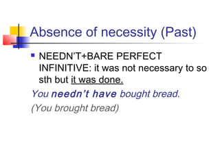 Absence of necessity (Past)
 NEEDN’T+BARE PERFECT
INFINITIVE: it was not necessary to so
sth but it was done.
You needn’t have bought bread.
(You brought bread)
 