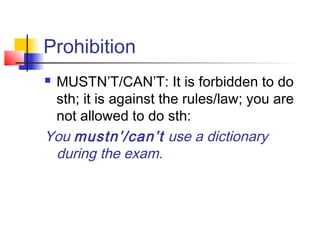 Prohibition
 MUSTN’T/CAN’T: It is forbidden to do
sth; it is against the rules/law; you are
not allowed to do sth:
You mustn’/can’t use a dictionary
during the exam.
 