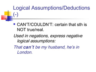 Logical Assumptions/Deductions
(-)
 CAN’T/COULDN’T: certain that sth is
NOT true/real.
Used in negations, express negative
logical assumptions:
That can’t be my husband, he’s in
London.
 