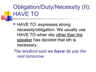 Obligation/Duty/Necessity (II):
HAVE TO
 HAVE TO: expresses strong
necessity/obligation. We usually use
HAVE TO when sby other than the
speaker has decided that sth is
necessary.
The landlord said we have to pay the
rent tomorrow.
 