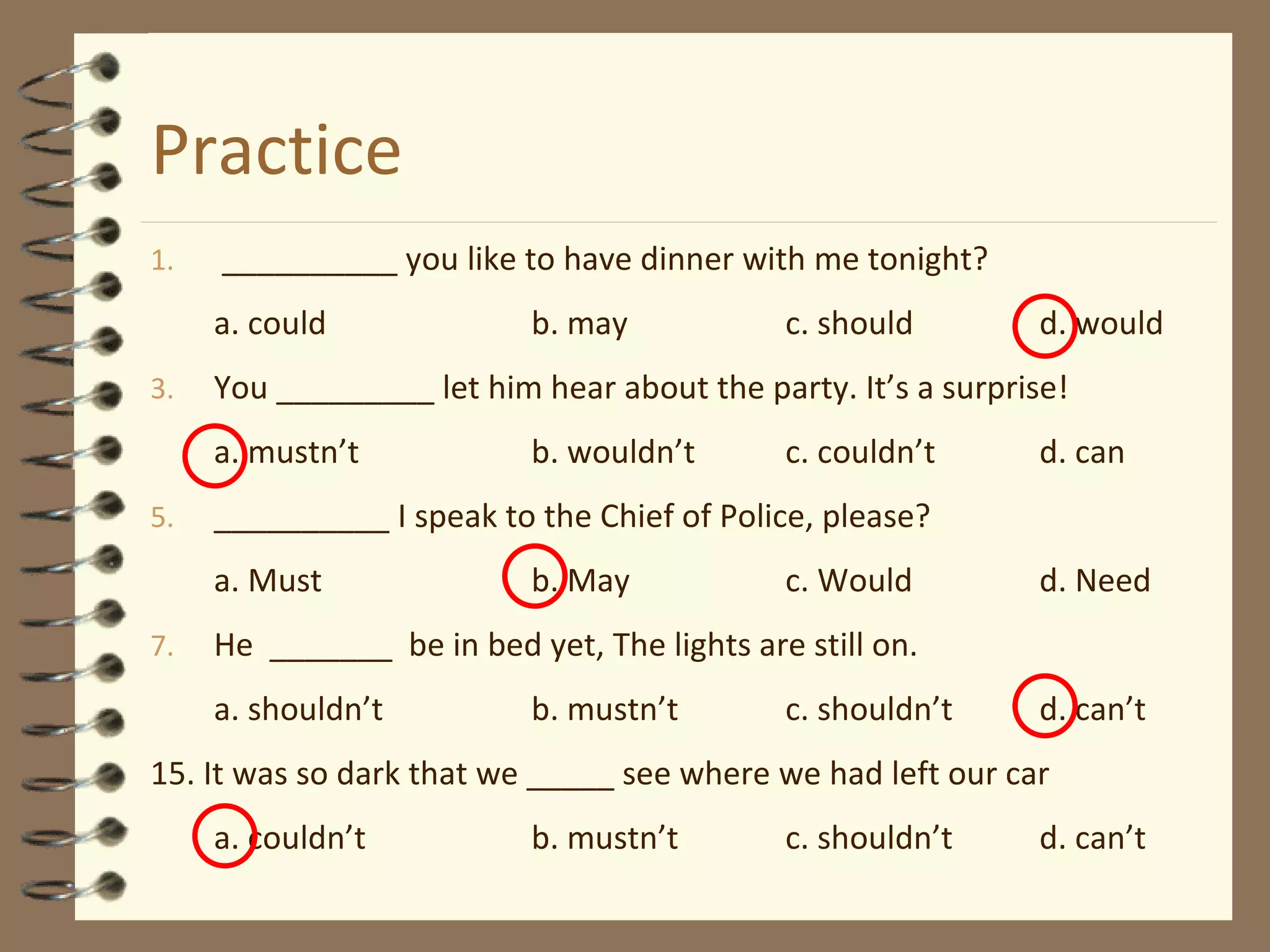 Practice __________  you   like  to have dinner with me tonight? a. could b.  may c. should d. would You _________ let him hear about the party. It’s a surprise! a. mustn’t b. wouldn’t c. couldn’t d. can __________ I speak to the Chief of Police, please? a. Must b. May c. Would d. Need He  _______  be in bed yet, The lights are still on. a. shouldn’t b. mustn’t c. shouldn’t d. can’t 15. It was so dark that we _____ see where we had left our car a. couldn’t b. mustn’t c. shouldn’t d. can’t 