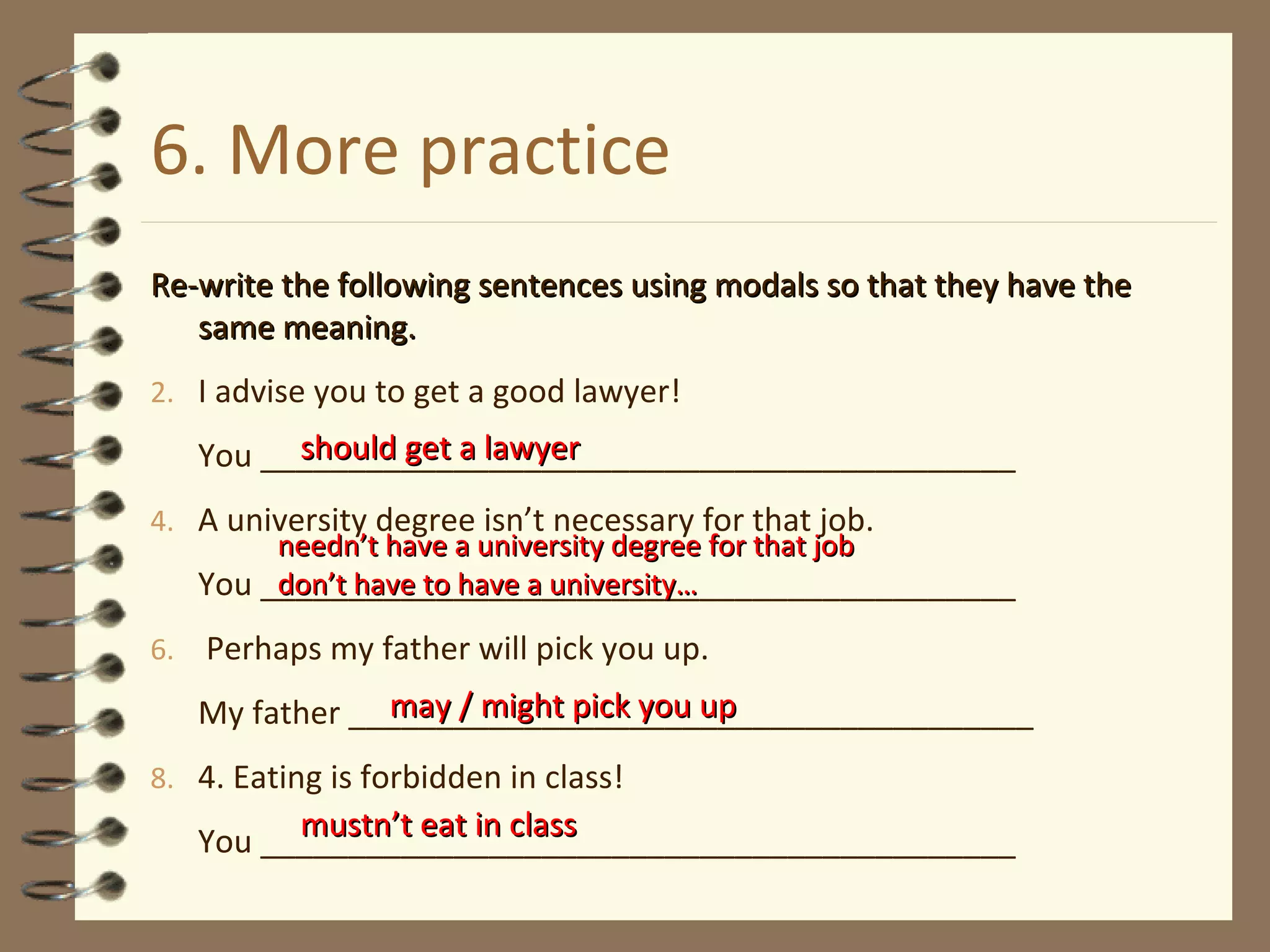 6. More practice Re-write the following sentences using modals so that they have the same meaning. I advise you to get a good lawyer! You ___________________________________________ A university degree isn’t necessary for that job. You ___________________________________________ Perhaps my father will pick you up. My father _______________________________________ 4. Eating is forbidden in class! You ___________________________________________ should get a lawyer needn’t have a university degree for that job  don’t have to have a university…  may / might pick you up mustn’t eat in class 