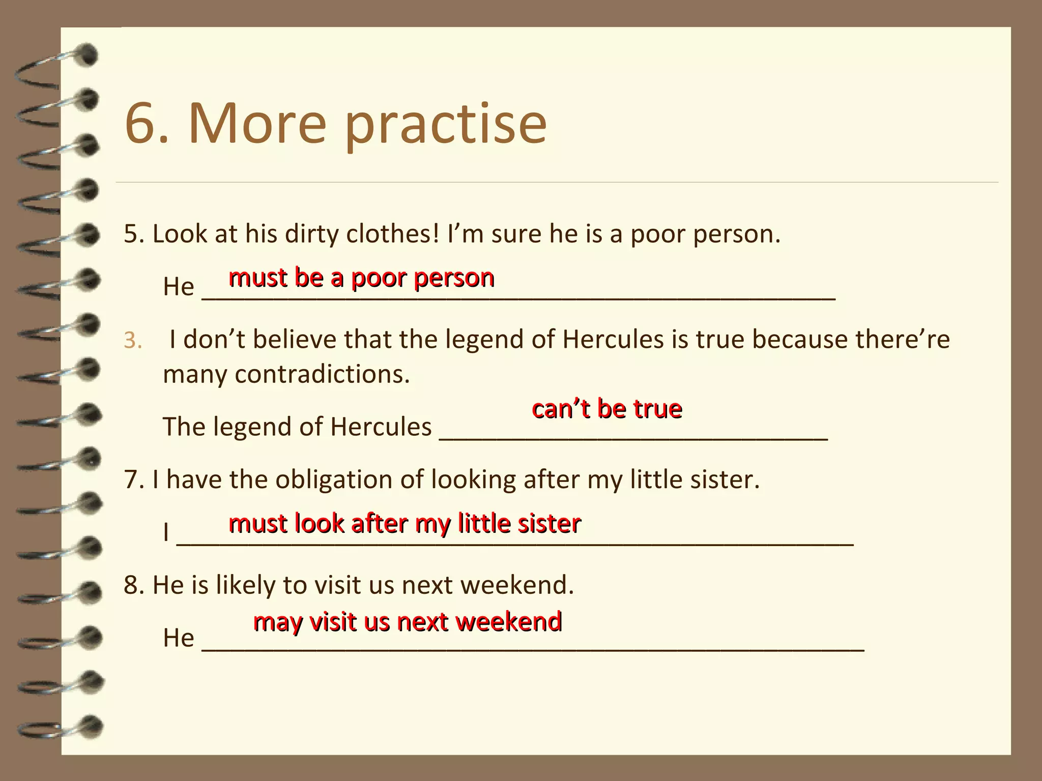 6. More practise 5. Look at his dirty clothes! I’m sure he is a poor person. He ____________________________________________ I don’t believe that the legend of Hercules is true because there’re many contradictions. The legend of Hercules ___________________________ 7. I have the obligation of looking after my little sister. I _______________________________________________ 8. He is likely to visit us next weekend. He ______________________________________________ must be a poor person must look after my little sister can’t be true may visit us next weekend 