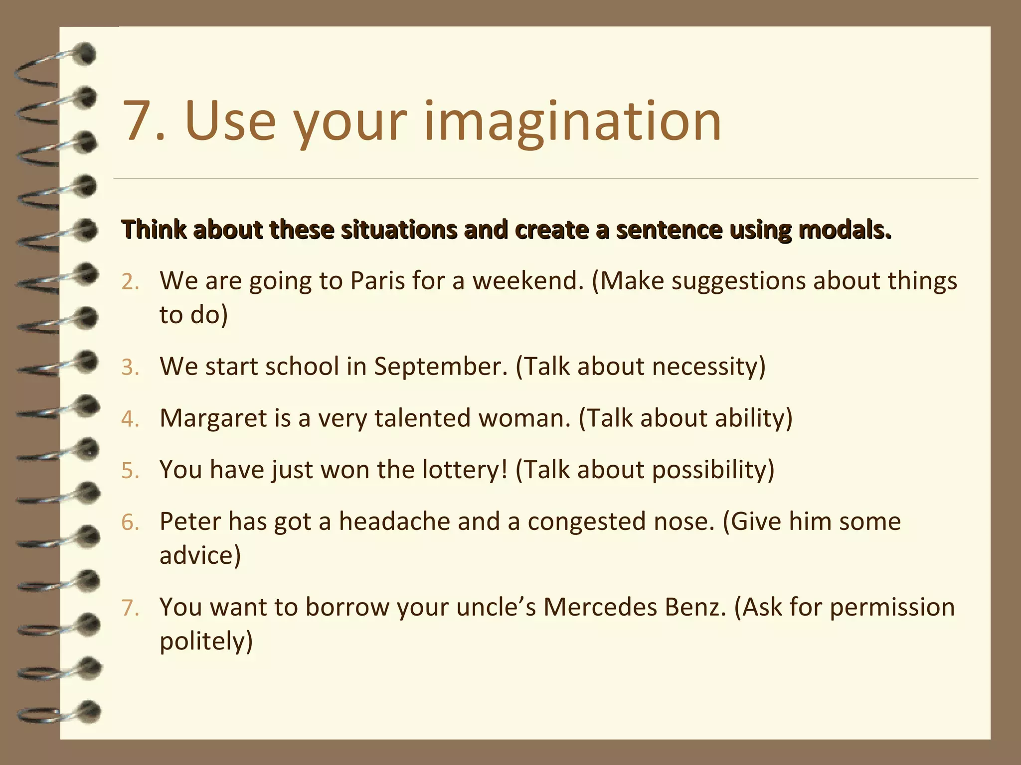 7. Use your imagination Think about these situations and create a sentence using modals. We are going to Paris for a weekend. (Make suggestions about things to do) We start school in September. (Talk about necessity) Margaret is a very talented woman. (Talk about ability) You have just won the lottery! (Talk about possibility) Peter has got a headache and a congested nose. (Give him some advice) You want to borrow your uncle’s Mercedes Benz. (Ask for permission politely) 